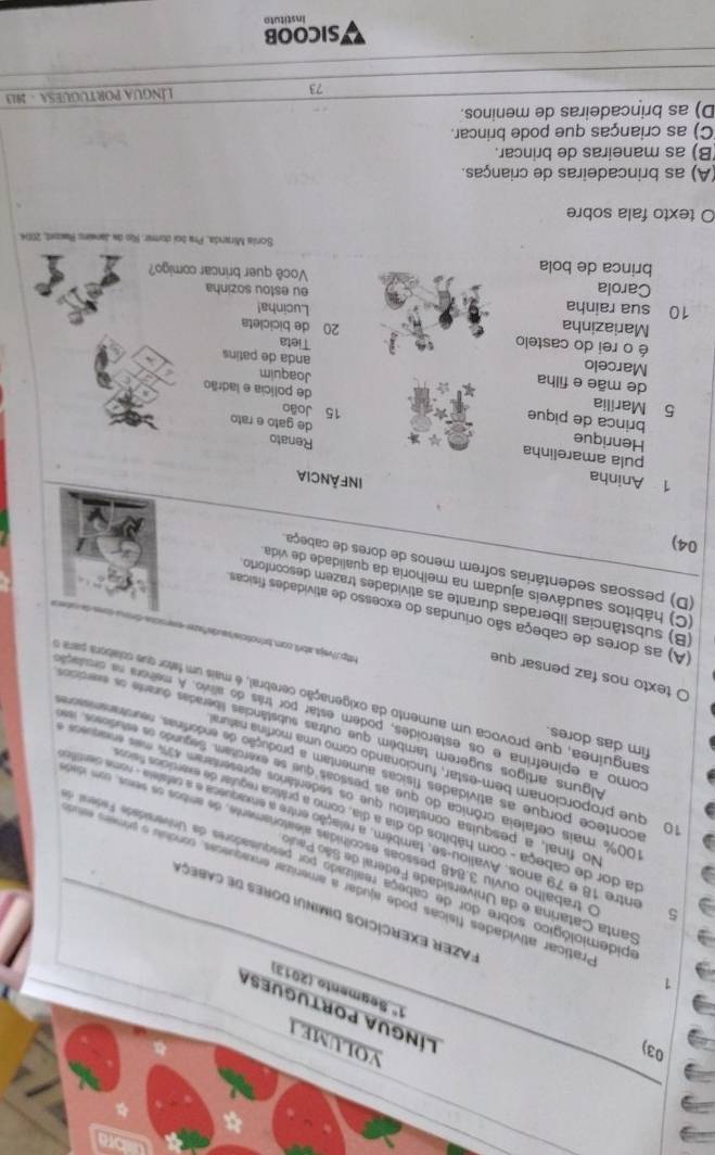 YOLUME I
língua poRtuguesa
1° Segmento (2013)
Fazer Exercícios diminui dores de cabeça
1 Praticar atividades físicas pode ajudar a amenizar enxaquecas, conduiu o prmer esa
Santa Catarina e da Universidade Federal de São Paul
apidemiológico sobre dor de cabeça realizado por pesquisadores da Universidade Fedienst e
O trabalho ouviu 3.848 pessõas escolhidas aleatoriamente, de ambos os sems, com idierda
6entre 18 e 79 anos. Avaliou-se, também, a relação entre a enxaqueca e a cefaleia - nome cientifle
da dor de cabeça - com hábitos do dia a dia, como a prática regular de exersícios física
No final, a pesquisa constatou que os sedentários apresentaram 47% mas enarus a
100% mais cefaleia crônica do que as pessoas que se exerctam. Segundo os estudioo 
0 que proporcionam bem-estar, funcionando como uma morfina natura
acontece porque as atividades físicas aumentam a produção de endorfinas, neurstmnn res
fim das dores.
Alguns artigos sugerem também que outras substâncias liberadas durante os evercicso
como a epinefrina e os esteroides, podem estar por trás do alívio. A melhora na druado
sanguínea, que provoca um aumento da oxigenação cerebral, é mais um fator que colabora para 
O texto nos faz pensar que
http://vejs.abril.com.brinoticis!
(A) as dores de cabeça são oriundas do excesso de atividades físicas
(B) substâncias liberadas durante as atividades trazem desconforto
(C) hábitos saudáveis ajudam na melhoria da qualidade de vida
(D) pessoas sedentárias sofrem menos de dores de cabeça.
04)
1 Aninha
INFÀNCIA
pula amarelinha
Renato
Henrique 15 João
brinca de pique
de gato e rato
5 Marília de polícia e ladrão Joaquim
de mãe e filha anda de patins
Marcelo
é o rei do castelo Tieta
Mariazinha 20 de bicicleta
10 sua rainha Lucinha! eu estou sozinha
Carola Você quer brincar comigo?
brinca de bola
Sonia Miranda, Pra boi domir. Río de Janwin: Rwost, 2004
O texto fala sobre
(A) as brincadeiras de crianças.
(B) as maneiras de brincar.
(C) as crianças que pode brincar.
D) as brincadeiras de meninos.
73  LínGUa PORTUGUESA - 1913
SICOOB
Instituto