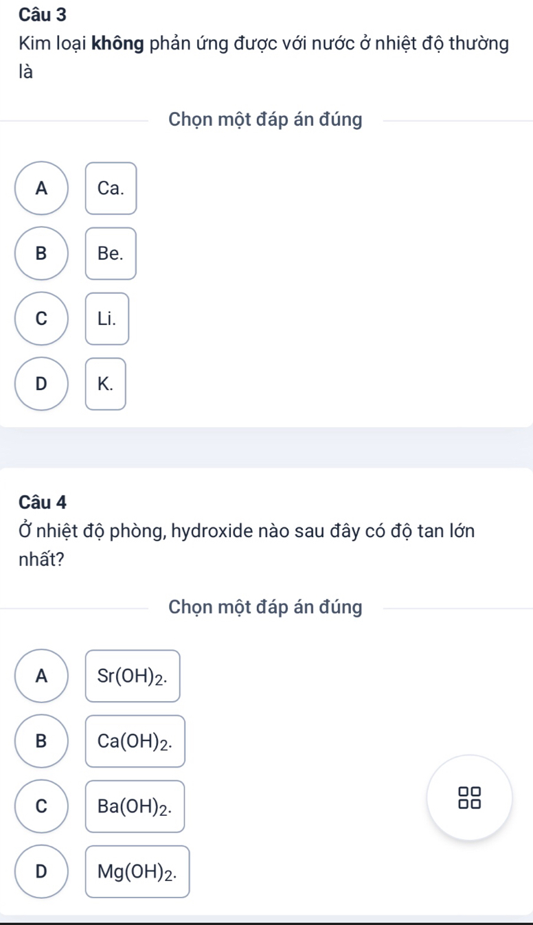 Kim loại không phản ứng được với nước ở nhiệt độ thường
là
Chọn một đáp án đúng
A Ca.
B Be.
C Li.
D K.
Câu 4
Ở nhiệt độ phòng, hydroxide nào sau đây có độ tan lớn
nhất?
Chọn một đáp án đúng
A Sr(OH)_2.
B Ca(OH)_2. 
□□
C Ba(OH)_2. 
□□
D Mg(OH)_2.