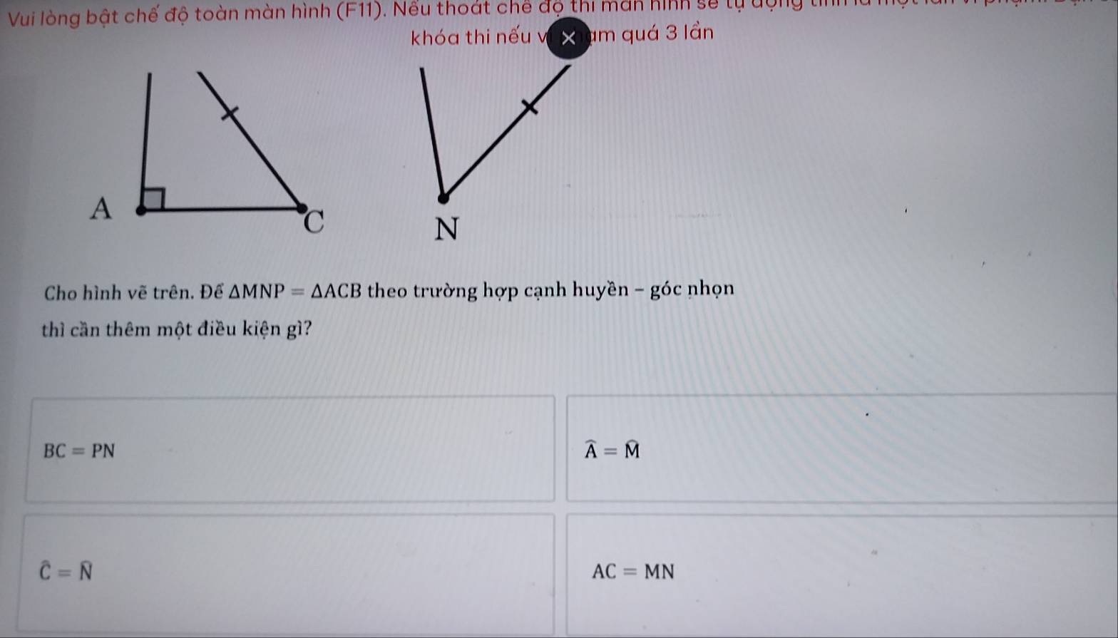 Vui lòng bật chế độ toàn màn hình (F11). Nếu thoát chế độ thi màn hình sẽ tự dộng tiể
khóa thi nếu vi xhạm quá 3 lần
Cho hình vẽ trên. Để △ MNP=△ ACB theo trường hợp cạnh huyề n-goc nhọn
thì cần thêm một điều kiện gì?
BC=PN
widehat A=widehat M
hat C=hat N
AC=MN