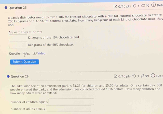 C0/10 pts 99 Det
A candy distributor needs to mix a 10% fat-content chocolate with a 60% fat-content chocolate to create
200 kilograms of a 37.5% fat-content chocolate. How many kilograms of each kind of chocolate must they
use?
Answer: They must mix
□ □  Kilograms of the 10% chocolate and
□  □ Kilograms of the 60% chocolate.
Question Help: Video
Submit Question
Question 26 0/10 pts つ 3 $ 99 Deta
The admission fee at an amusement park is $3.25 for children and $5.00 for adults. On a certain day, 308
people entered the park, and the admission fees collected totaled 1316 dollars. How many children and
how many adults were admitted?
number of children equals □
number of adults equals □