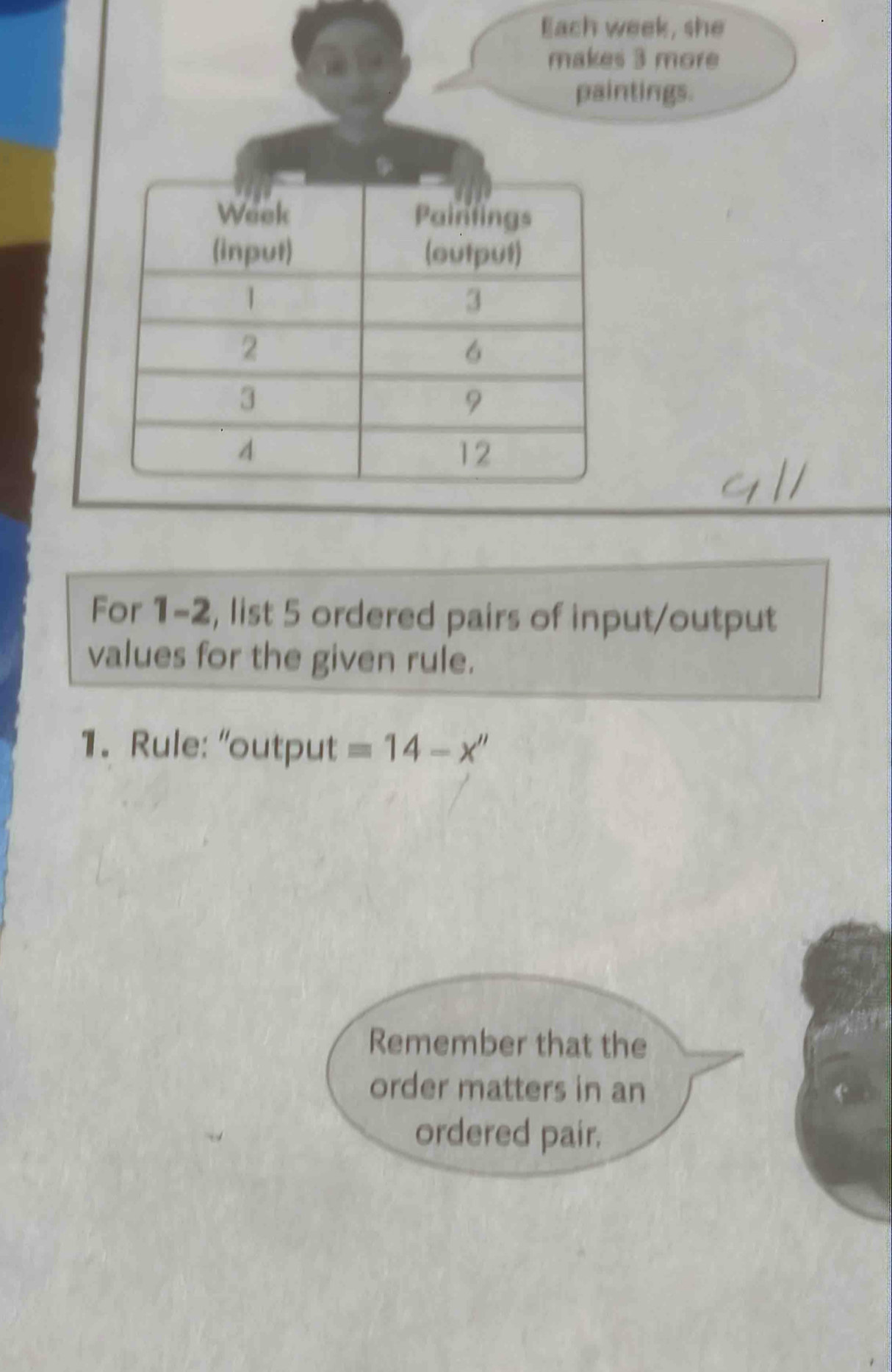 Each week, she 
makes 3 more 
paintings. 
For 1-2, list 5 ordered pairs of input/output 
values for the given rule. 
1. Rule: “output =14-x''
Remember that the 
order matters in an 
ordered pair.