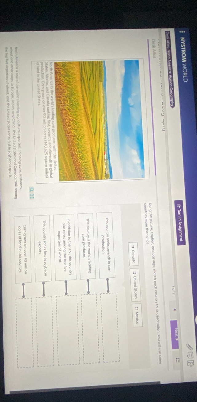 NYSTROM WORLD
3 of 7 4 Next 
Desk Atlas: North America: Human Geography * Turn In Assignment
Re e n c a naman Ceo gre m
Using the picture, caption, and passage, match each country to its description. You will use some
Desk Atlas
countries more than once.
:: Canada #: United States :: Mexico
This country ranks seventh in corn
production.
This country is the world's leading
corn producer.
In addition to the U.S., this country
also ranks among the top five
North Ame exporters of wheat.
States, Mexico, and Canada ranking first, seventh, and eleventh in global
production. Corn grows on over 90 million acres (140,625 square miles) This country ranks first in soybean
of land in the United States.
exports.
q x
North America is one of the world's leading agricultural exporters, shipping corn, soybeans, Corn grows on over 90 million
acres of land in this country.
wheat and other crops to Europe, Japan, and China. The United States and Canada rank among
the top five exporters of wheat, and the United States ranks first in soybean exports.