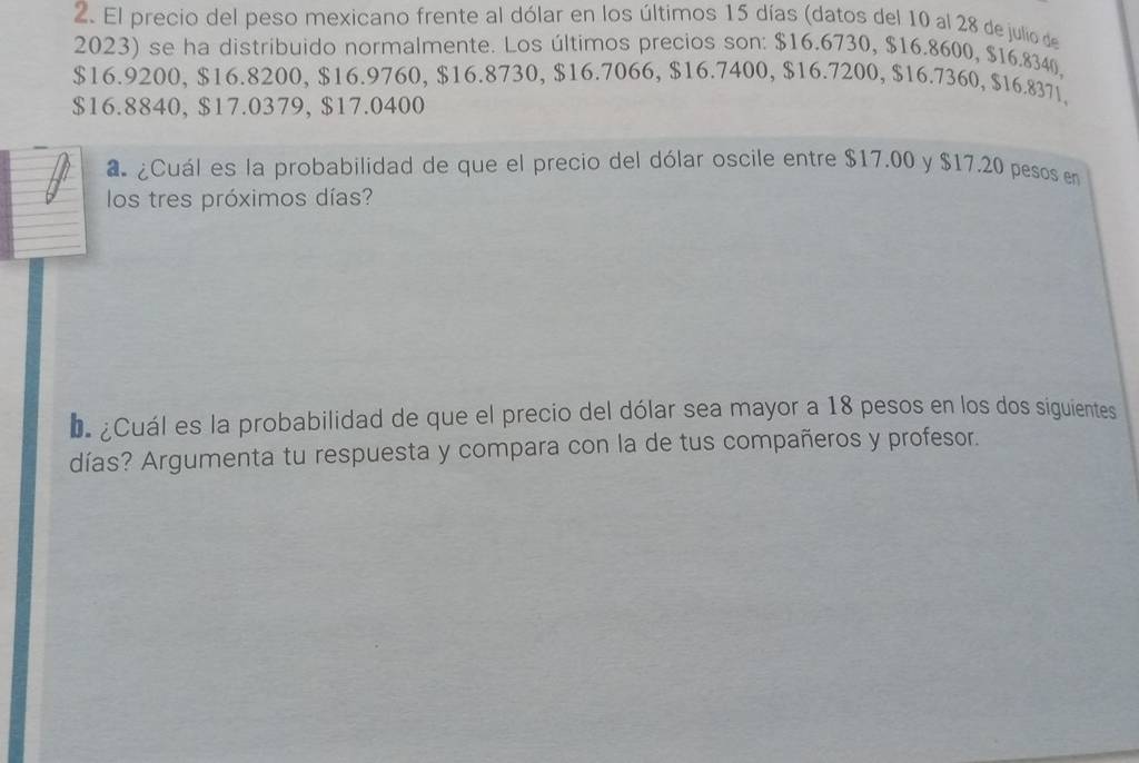 El precio del peso mexicano frente al dólar en los últimos 15 días (datos del 10 al 28 de julio de 
2023) se ha distribuido normalmente. Los últimos precios son: $16.6730, $16.8600, $16.8340,
$16.9200, $16.8200, $16.9760, $16.8730, $16.7066, $16.7400, $16.7200, $16.7360, $16.8371.
$16.8840, $17.0379, $17.0400
a ¿Cuál es la probabilidad de que el precio del dólar oscile entre $17.00 y $17.20 pesos en 
los tres próximos días? 
D ¿Cuál es la probabilidad de que el precio del dólar sea mayor a 18 pesos en los dos siguientes 
días? Argumenta tu respuesta y compara con la de tus compañeros y profesor.