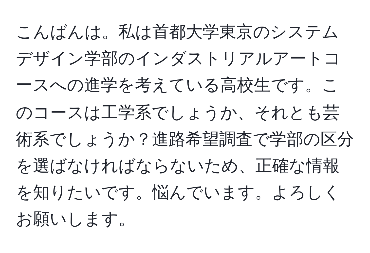 こんばんは。私は首都大学東京のシステムデザイン学部のインダストリアルアートコースへの進学を考えている高校生です。このコースは工学系でしょうか、それとも芸術系でしょうか？進路希望調査で学部の区分を選ばなければならないため、正確な情報を知りたいです。悩んでいます。よろしくお願いします。