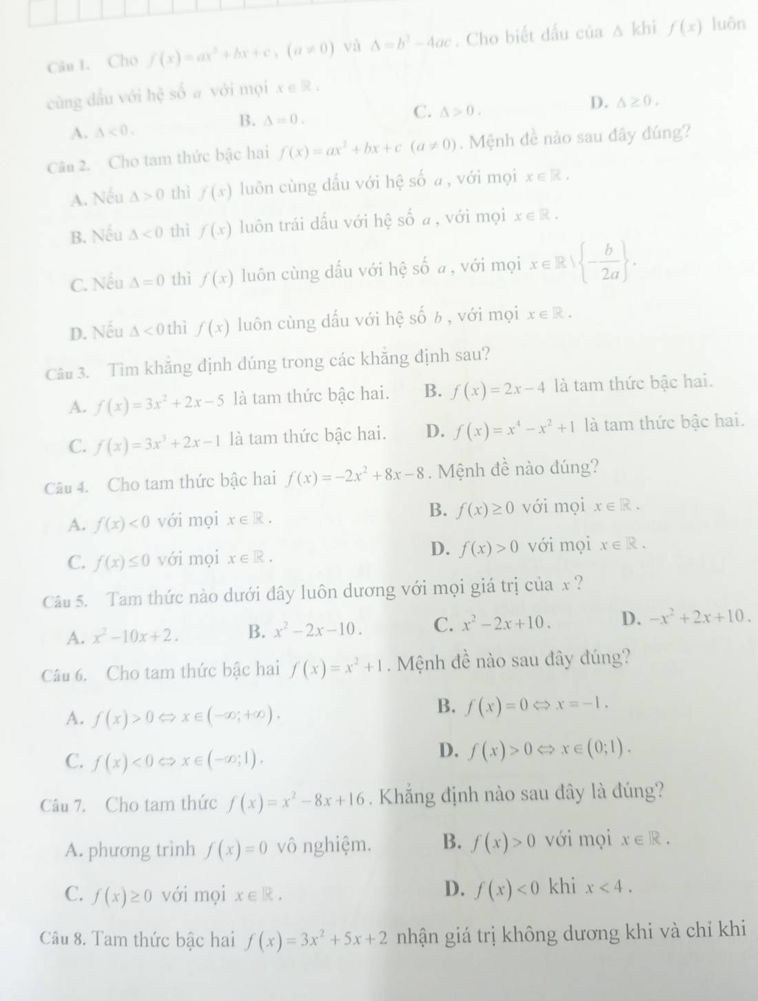 Cho f(x)=ax^2+bx+c,(a!= 0) và Delta =b^2-4ac. Cho biết dấu của △ khif(x) luôn
cùng dấu với hệ số a với mọi x∈ R.
B. △ =0.
C. △ >0.
D. △ ≥ 0.
A. △ <0.
Câu 2. Cho tam thức bậc hai f(x)=ax^2+bx+c(a!= 0). Mệnh đề nào sau đây đúng?
A. Nếu △ >0 thì f(x) luôn cùng dấu với hệ số a, với mọi x∈ R.
B. Nếu △ <0</tex> thì f(x) luôn trái dấu với hệ số a , với mọi x∈ R.
C. Nếu △ =0 thì f(x) luôn cùng dấu với hệ số a , với mọi x∈ R| - b/2a  .
D. Nếu △ <0</tex> thì f(x) luôn cùng dấu với hệ số 6 , với mọi x∈ R.
Câu 3. Tìm khăng định dúng trong các khăng định sau?
A. f(x)=3x^2+2x-5 là tam thức bậc hai. B. f(x)=2x-4 là tam thức bậc hai.
C. f(x)=3x^3+2x-1 là tam thức bậc hai. D. f(x)=x^4-x^2+1 là tam thức bậc hai.
Câu 4. Cho tam thức bậc hai f(x)=-2x^2+8x-8. Mệnh đề nào đúng?
A. f(x)<0</tex> với mọi x∈ R. B. f(x)≥ 0 với mọi x∈ R.
D.
C. f(x)≤ 0 với mọi x∈ R. f(x)>0 với mọi x∈ R.
Câu 5. Tam thức nào dưới đây luôn dương với mọi giá trị của x ?
A. x^2-10x+2. B. x^2-2x-10. C. x^2-2x+10. D. -x^2+2x+10.
Câu 6. Cho tam thức bậc hai f(x)=x^2+1. Mệnh đề nào sau đây đúng?
A. f(x)>0 C x∈ (-∈fty ;+∈fty ).
B. f(x)=0 x=-1.
C. f(x)<0</tex> x∈ (-∈fty ;1).
D. f(x)>0 x∈ (0;1).
Câu 7. Cho tam thức f(x)=x^2-8x+16. Khẳng định nào sau đây là đúng?
A. phương trình f(x)=0 vô nghiệm. B. f(x)>0 với mọi x∈ R.
D.
C. f(x)≥ 0 với mọi x∈ R. f(x)<0</tex> khi x<4.
Câu 8. Tam thức bậc hai f(x)=3x^2+5x+2 nhận giá trị không dương khi và chỉ khi