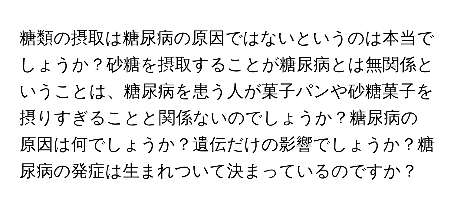 糖類の摂取は糖尿病の原因ではないというのは本当でしょうか？砂糖を摂取することが糖尿病とは無関係ということは、糖尿病を患う人が菓子パンや砂糖菓子を摂りすぎることと関係ないのでしょうか？糖尿病の原因は何でしょうか？遺伝だけの影響でしょうか？糖尿病の発症は生まれついて決まっているのですか？