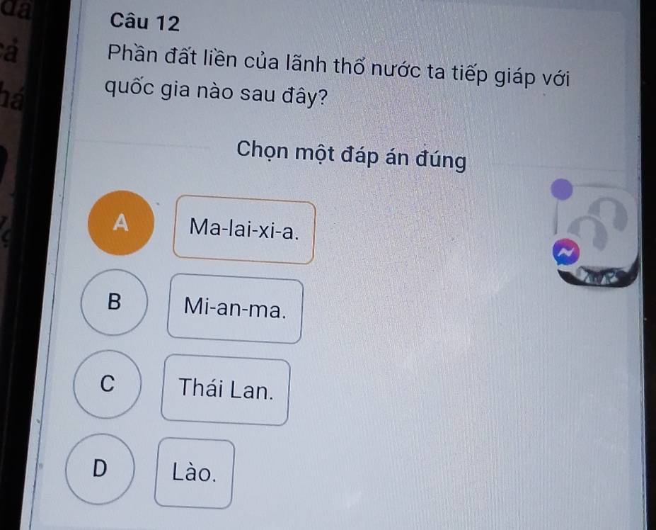 da Câu 12
a
Phần đất liền của lãnh thổ nước ta tiếp giáp với
há
quốc gia nào sau đây?
Chọn một đáp án đúng
A Ma-lai-xi-a.
B Mi-an-ma.
C Thái Lan.
D Lào.