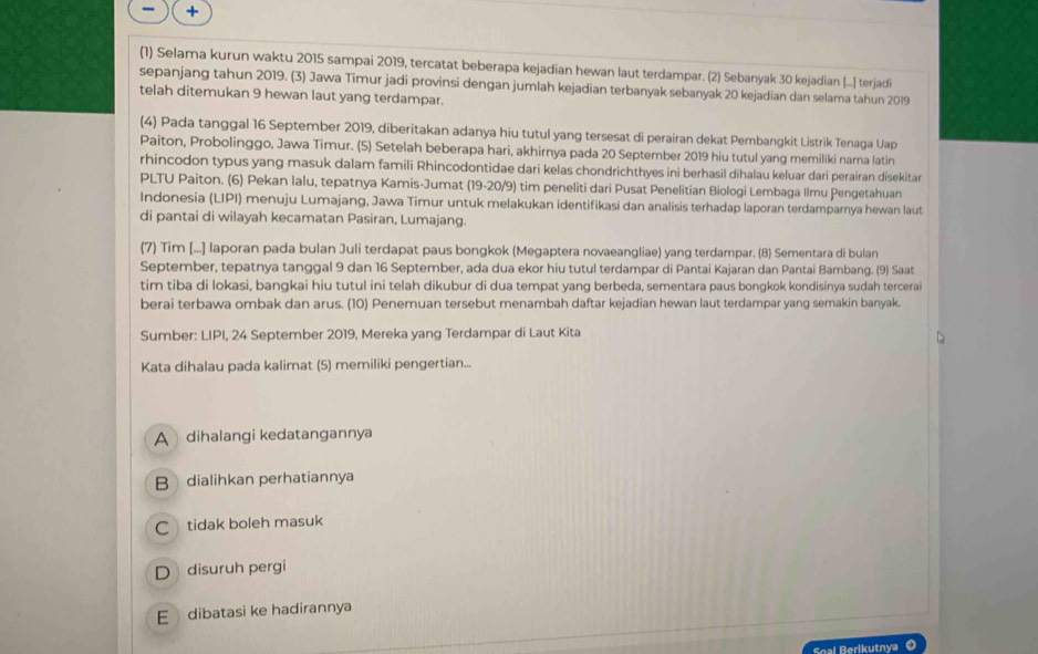 +
(1) Selama kurun waktu 2015 sampai 2019, tercatat beberapa kejadian hewan laut terdampar. (2) Sebanyak 30 kejadian [..] terjadi
sepanjang tahun 2019. (3) Jawa Timur jadi provinsi dengan jumlah kejadian terbanyak sebanyak 20 kejadian dan selama tahun 2019
telah ditemukan 9 hewan laut yang terdampar.
(4) Pada tanggal 16 September 2019, diberitakan adanya hiu tutul yang tersesat di perairan dekat Pembangkit Listrik Tenaga Uap
Paiton, Probolinggo, Jawa Timur. (5) Setelah beberapa hari, akhirnya pada 20 September 2019 hiu tutul yang memiliki nama latin
rhincodon typus yang masuk dalam famili Rhincodontidae dari kelas chondrichthyes ini berhasil dihalau keluar dari perairan disekitar
PLTU Paiton. (6) Pekan lalu, tepatnya Kamis-Jumat (19-20/9) tim peneliti dari Pusat Penelitian Biologi Lembaga Ilmu Pengetahuan
Indonesia (LIPI) menuju Lumajang, Jawa Timur untuk melakukan identifikasi dan analisis terhadap laporan terdamparnya hewan laut
di pantai di wilayah kecamatan Pasiran, Lumajang.
(7) Tim [...] laporan pada bulan Juli terdapat paus bongkok (Megaptera novaeangliae) yang terdampar. (8) Sementara di bulan
September, tepatnya tanggal 9 dan 16 September, ada dua ekor hiu tutul terdampar di Pantai Kajaran dan Pantai Bambang. (9) Saat
tim tiba di lokasi, bangkai hiu tutul ini telah dikubur di dua tempat yang berbeda, sementara paus bongkok kondisinya sudah tercerai
berai terbawa ombak dan arus. (10) Penemuan tersebut menambah daftar kejadian hewan laut terdampar yang semakin banyak.
Sumber: LIPI, 24 September 2019, Mereka yang Terdampar di Laut Kita
Kata dihalau pada kalimat (5) memiliki pengertian...
A dihalangi kedatangannya
B dialihkan perhatiannya
C  tidak boleh masuk
D disuruh pergi
E dibatasi ke hadirannya
Soal Berikutnya