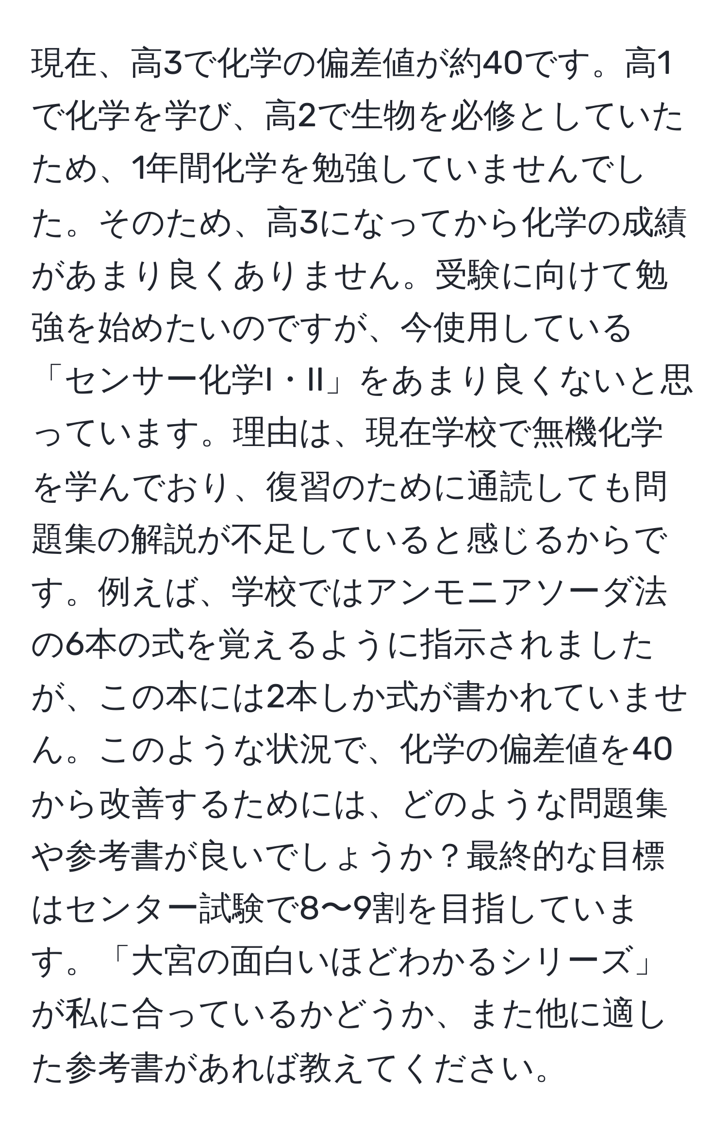 現在、高3で化学の偏差値が約40です。高1で化学を学び、高2で生物を必修としていたため、1年間化学を勉強していませんでした。そのため、高3になってから化学の成績があまり良くありません。受験に向けて勉強を始めたいのですが、今使用している「センサー化学I・II」をあまり良くないと思っています。理由は、現在学校で無機化学を学んでおり、復習のために通読しても問題集の解説が不足していると感じるからです。例えば、学校ではアンモニアソーダ法の6本の式を覚えるように指示されましたが、この本には2本しか式が書かれていません。このような状況で、化学の偏差値を40から改善するためには、どのような問題集や参考書が良いでしょうか？最終的な目標はセンター試験で8〜9割を目指しています。「大宮の面白いほどわかるシリーズ」が私に合っているかどうか、また他に適した参考書があれば教えてください。