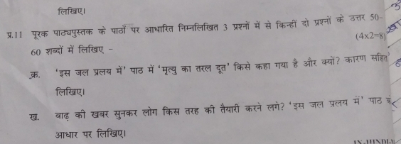 लिखिए। 
प्र.11 पूरक पाठ्यपुस्तक के पाठों पर आधारित निम्नलिखित 3 प्रश्नों में से किन्हीं दो प्रश्नों के उत्तर 50
(4* 2=8)
60 शब्दों में लिखए - 
क. ‘इस जल प्रलय में’ पाठ में ‘मृत्यु का तरल दूत’किसे कहा गया है और क्यों? कारण सहित 
लिखिए। 
ख. बाढ़ की खबर सुनकर लोग किस तरह की तैयारी करने लगे? 'इस जल प्रलय में पाठ 
आधार पर लिखिए।