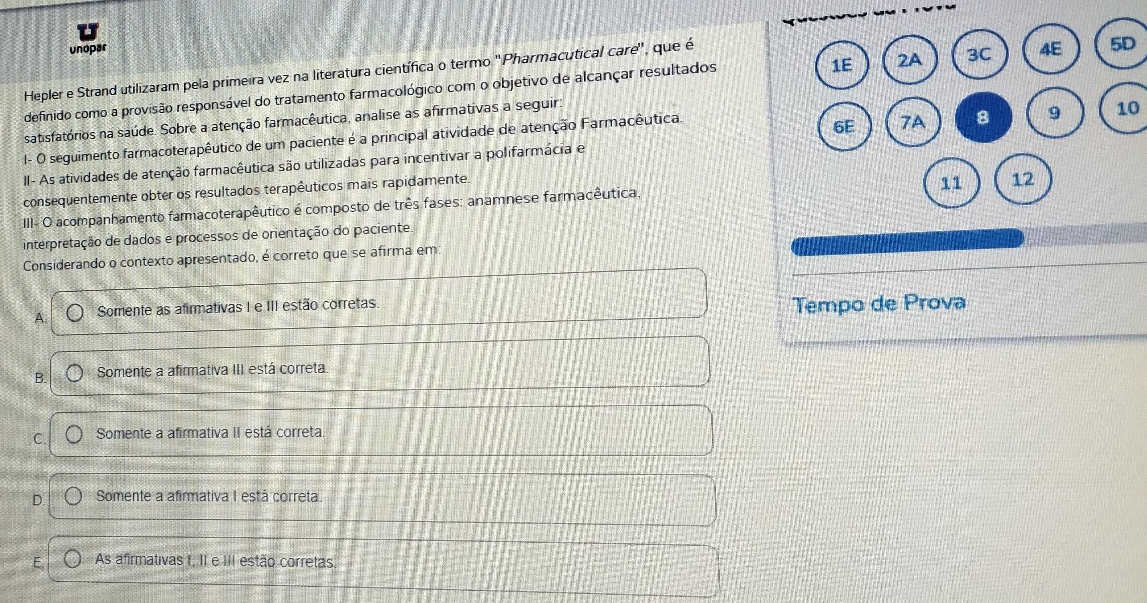 unopar
Hepler e Strand utilizaram pela primeira vez na literatura científica o termo 'Pharmacutical care'' , que é
definido como a provisão responsável do tratamento farmacológico com o objetivo de alcançar resultados
10
satisfatórios na saúde. Sobre a atenção farmacêutica, analise as afirmativas a seguir:
I- O seguimento farmacoterapêutico de um paciente é a principal atividade de atenção Farmacêutica.
II- As atividades de atenção farmacêutica são utilizadas para incentivar a polifarmácia e
consequentemente obter os resultados terapêuticos mais rapidamente
II- O acompanhamento farmacoterapêutico é composto de três fases: anamnese farmacêutica,
interpretação de dados e processos de orientação do paciente.
Considerando o contexto apresentado, é correto que se afirma em:
A. Somente as afirmativas I e III estão corretas.
Tempo de Prova
B. Somente a afirmativa III está correta
C. Somente a afirmativa II está correta.
D. Somente a afirmativa I está correta.
E. As afirmativas I, II e III estão corretas.