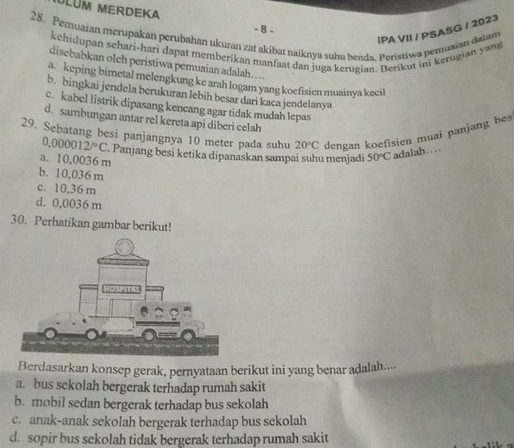 ULUM MERDEKA
- 8 -
IPA VII / PSASG / 2023
28. Pemuaian merupakan perubahan ukuran zat akibat naiknya suhu benda. Peristiwa pemuaian dalam
kehidupan sehari-hari dapat memberikan manfaat dan juga kerugian. Berikut ini kerugian yang
disebabkan olch peristiwa pemuaian adalah...
a. keping bimetal melengkung ke arah logam yang koefisien muainya kecil
b. bingkai jendela berukuran lebih besar dari kaca jendelanya
c.kabel listrik dipasang kencang agar tidak mudah lepas
d. sambungan antar rel kereta api diberi celah
29. Sebatang besi panjangnya 10 meter pada suhu 20°C dengan koefisien muai panjang bes
0,000012/^circ C. Panjang besi ketika dipanaskan sampai suhu menjadi 50°C adalah….
a. 10,0036 m
b. 10,036 m
c. 10,36 m
d. 0,0036 m
30. Perhatikan gambar berikut!
Berdasarkan konsep gerak, pernyataan berikut ini yang benar adalah....
a. bus sekolah bergerak terhadap rumah sakit
b. mobil sedan bergerak terhadap bus sekolah
c. anak-anak sekolah bergerak terhadap bus sekolah
d. sopir bus sekolah tidak bergerak terhadap rumah sakit