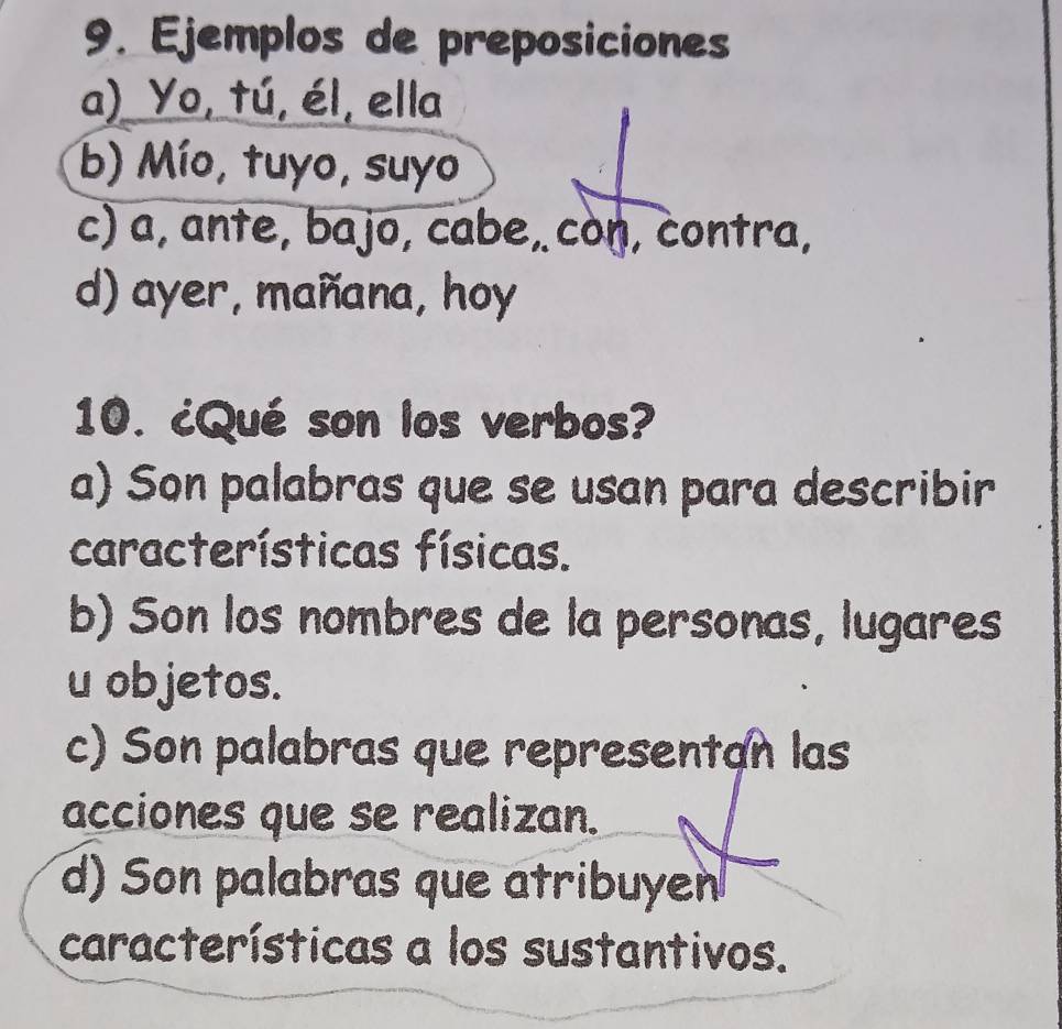 Ejemplos de preposiciones
a) Yo, tú, él, ella
b) Mío, tuyo, suyo
c) a, ante, bajo, cabe, con, contra,
d) ayer, mañana, hoy
10. ¿Qué son los verbos?
a) Son palabras que se usan para describir
características físicas.
b) Son los nombres de la personas, lugares
u objetos.
c) Son palabras que representan las
acciones que se realizan.
d) Son palabras que atribuyen
características a los sustantivos.