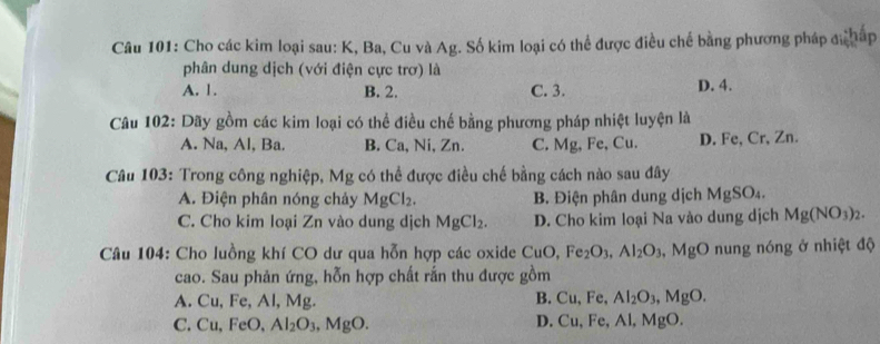 Cho các kim loại sau: K, Ba, Cu và Ag. Số kim loại có thể được điều chế bằng phương pháp đ háp
phân dung dịch (với điện cực trơ) là
A. 1. B. 2. C. 3. D. 4.
Câu 102: Dãy gồm các kim loại có thể điều chế bằng phương pháp nhiệt luyện là
A. Na, Al, Ba. B. Ca, Ni, Zn. C. Mg, Fe, Cu. D. Fe, Cr, Zn.
Câu 103: Trong công nghiệp, Mg có thể được điều chế bằng cách nào sau đây
A. Điện phân nóng chảy MgCl_2. B. Điện phân dung dịch MgSO_4.
C. Cho kim loại Zn vào dung dịch MgCl_2. D. Cho kim loại Na vào dung dịch Mg(NO_3)_2. 
Câu 104: Cho luồng khí CO dư qua hỗn hợp các oxide CuO, Fe_2O_3, Al_2O_3 , MgO nung nóng ở nhiệt độ
cao. Sau phản ứng, hỗn hợp chất rắn thu được gồm
A. Cu, Fe, Al, Mg. Fe, Al_2O_3, MgO. 
B. Cu.
C. Cu, FeO, Al_2O_3 MgO. D. Cu, Fe, Al, MgO.