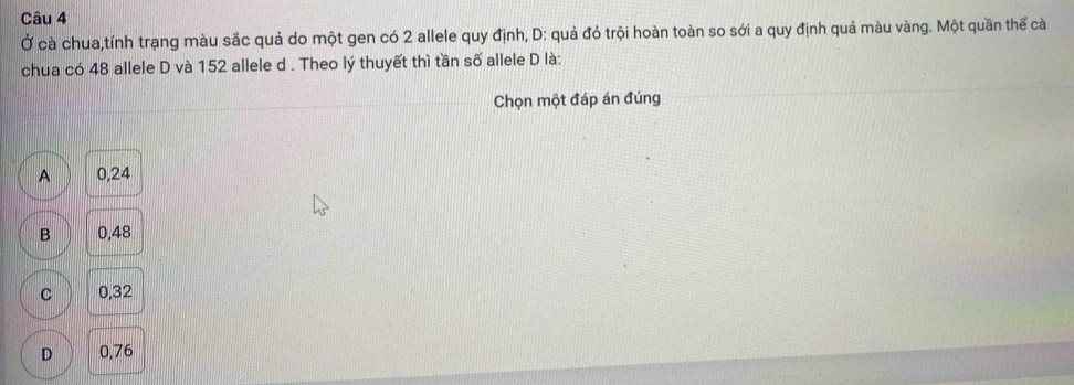 Ở cà chua,tính trạng màu sắc quả do một gen có 2 allele quy định, D: quả đỏ trội hoàn toàn so sới a quy định quả màu vàng. Một quần thế cà
chua có 48 allele D và 152 allele d. Theo lý thuyết thì tần số allele D là:
Chọn một đáp án đúng
A 0,24
B 0,48
C 0,32
D 0,76