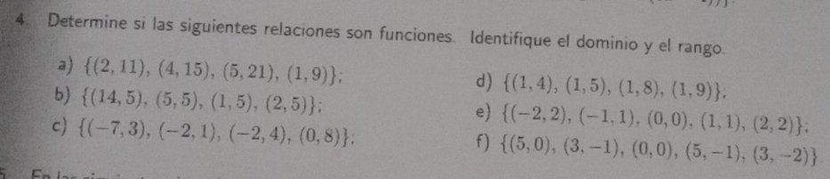 Determine si las siguientes relaciones son funciones. Identifique el dominio y el rango. 
a)  (2,11),(4,15),(5,21),(1,9) d)  (1,4),(1,5),(1,8),(1,9) , 
b)  (14,5),(5,5),(1,5),(2,5); 
e)  (-2,2),(-1,1),(0,0),(1,1),(2,2); 
c)  (-7,3),(-2,1),(-2,4),(0,8); 
f)  (5,0),(3,-1),(0,0),(5,-1),(3,-2)