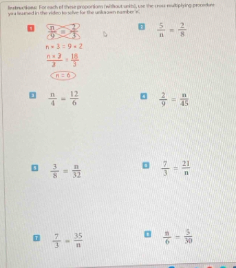 Instructions: For each of these proportions (without sanits), use the cross-multiplying procedure 
you leamed in the video to solve for the unknown number in 
0  n/9 = 2/3  8  5/n = 2/8 
n* 3=9* 2
 (n* 3)/3 = 18/3 
n=6
 n/4 = 12/6  0  2/9 = n/45 
 3/8 = n/32 
 7/3 = 21/n 
 7/3 = 35/n 
 n/6 = 5/30 