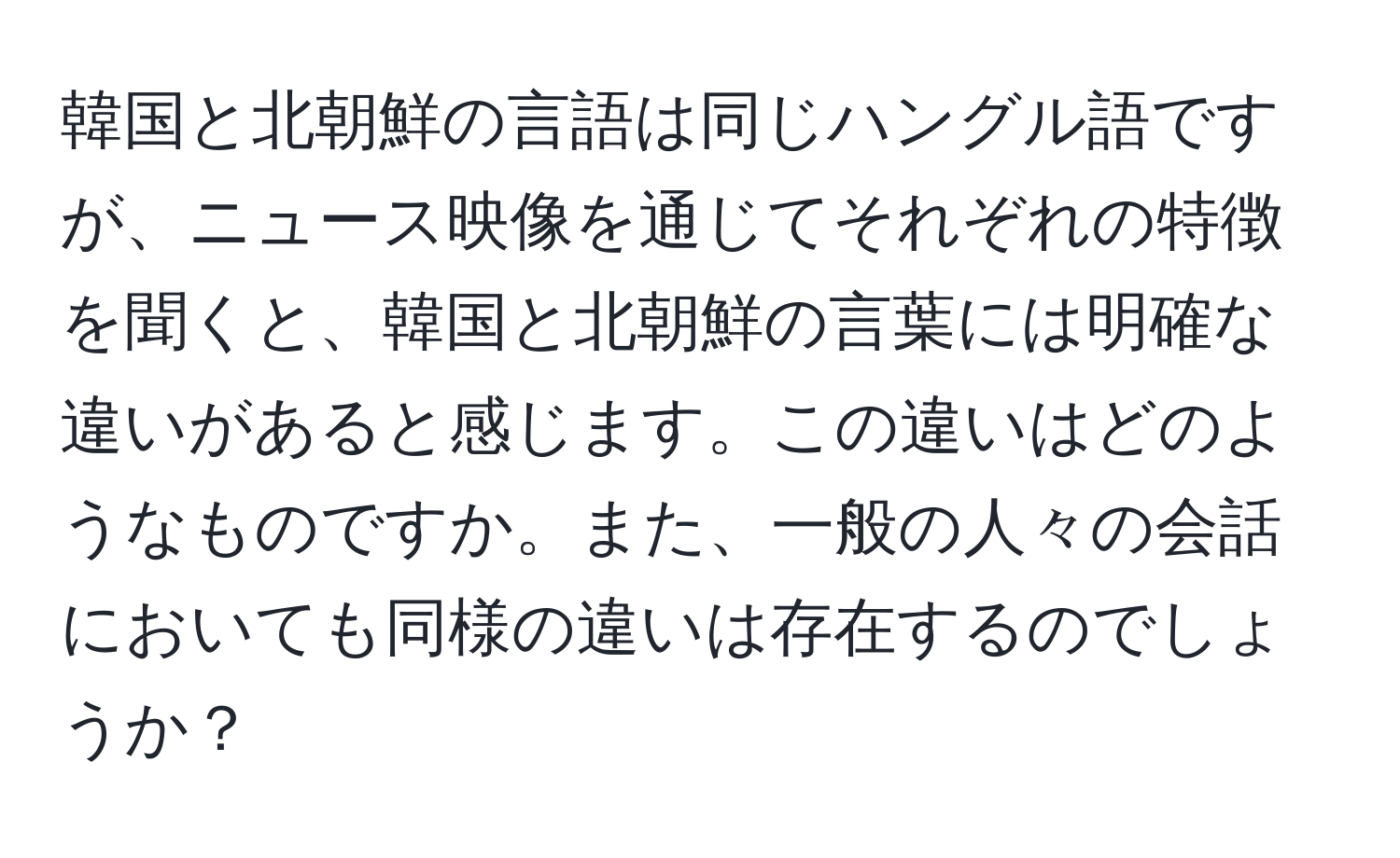 韓国と北朝鮮の言語は同じハングル語ですが、ニュース映像を通じてそれぞれの特徴を聞くと、韓国と北朝鮮の言葉には明確な違いがあると感じます。この違いはどのようなものですか。また、一般の人々の会話においても同様の違いは存在するのでしょうか？