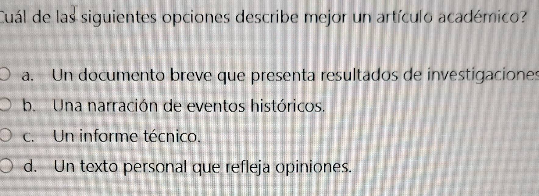 Cuál de las siguientes opciones describe mejor un artículo académico?
a. Un documento breve que presenta resultados de investigaciones
b. Una narración de eventos históricos.
c. Un informe técnico.
d. Un texto personal que refleja opiniones.