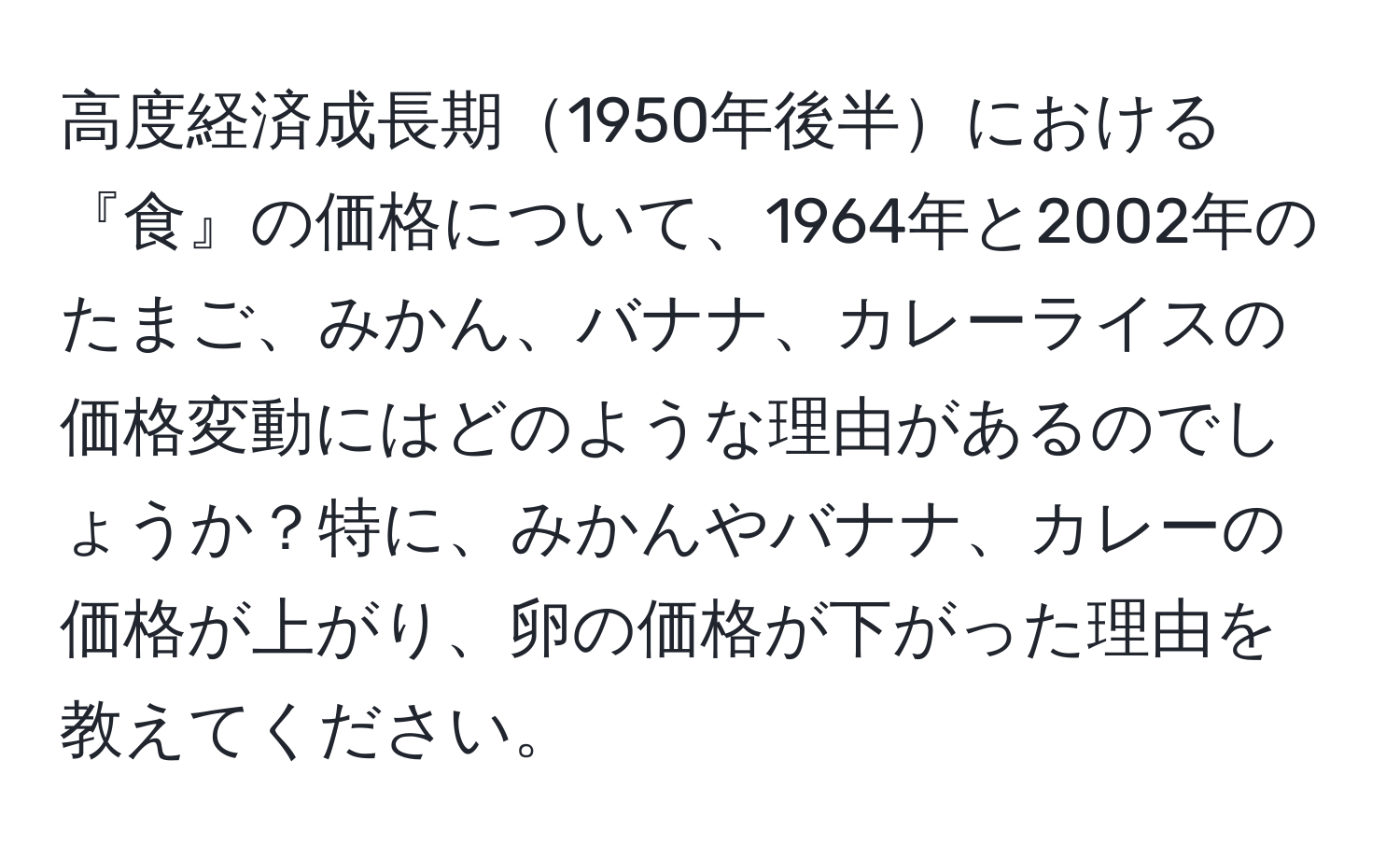 高度経済成長期1950年後半における『食』の価格について、1964年と2002年のたまご、みかん、バナナ、カレーライスの価格変動にはどのような理由があるのでしょうか？特に、みかんやバナナ、カレーの価格が上がり、卵の価格が下がった理由を教えてください。