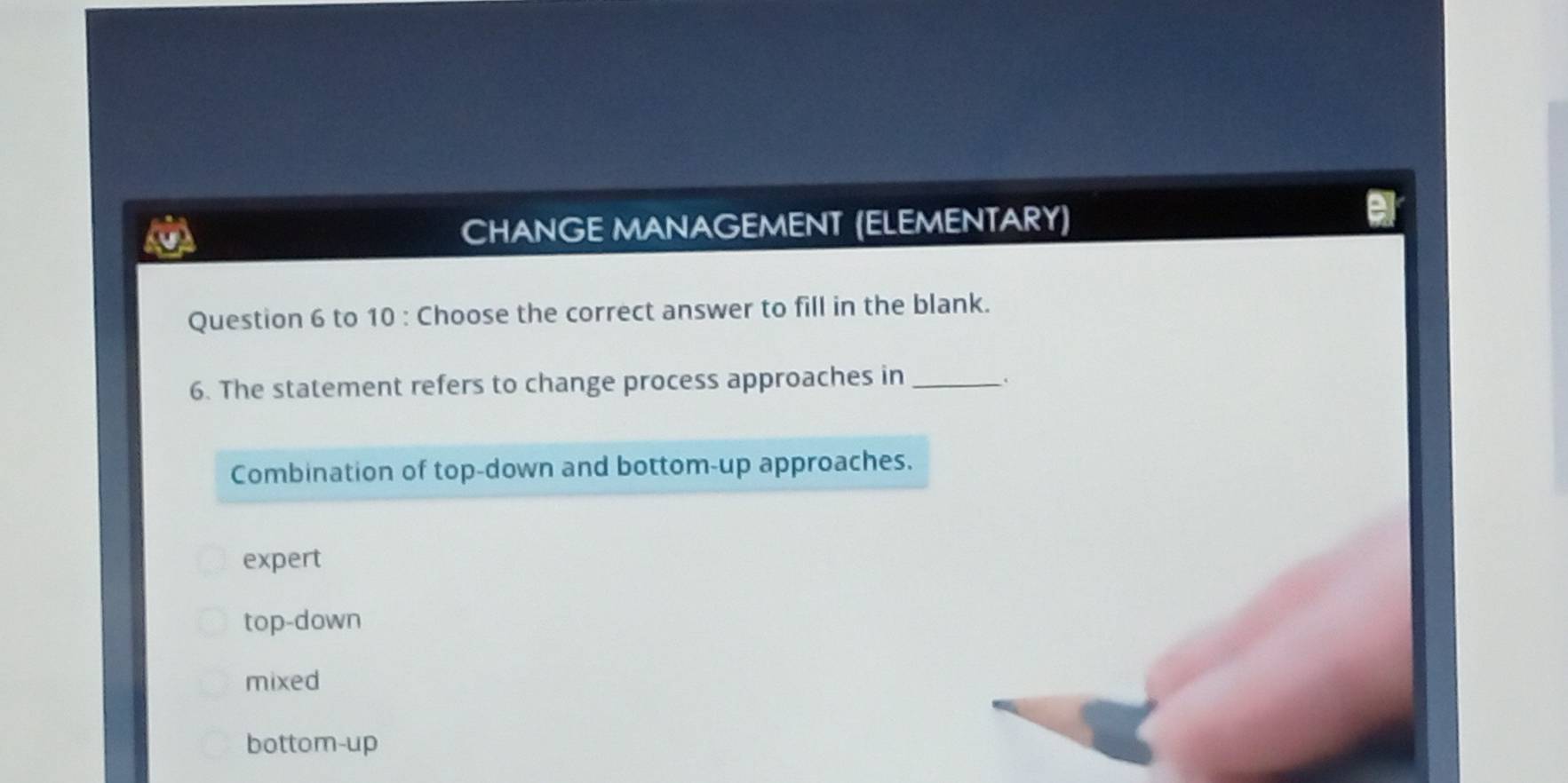 CHANGE MANAGEMENT (ELEMENTARY)
Question 6 to 10 : Choose the correct answer to fill in the blank.
6. The statement refers to change process approaches in_
.
Combination of top-down and bottom-up approaches.
expert
top-down
mixed
bottom-up