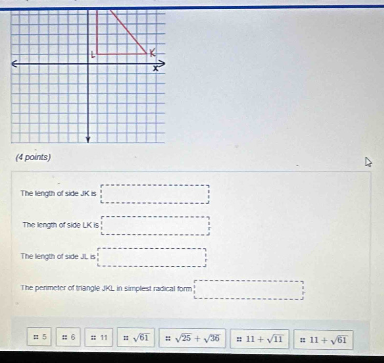 The length of side JK is □
The length of side LK is □
The length of side JL is □
The perimeter of triangle JKL in simplest radical form □ 
:: 5 6 :: 11 :: sqrt(61) sqrt(25)+sqrt(36) :: 11+sqrt(11) 11+sqrt(61)