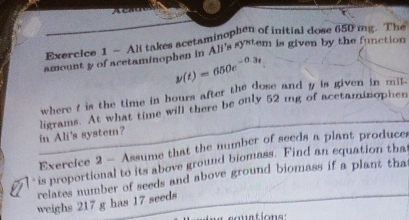 Ali takes acetaminophen of initial dose 650 mg. The 
amount y of acetaminophen in Ali's system is given by the function
y(t)=650e^(-0.3t)
where t is the time in bours after the dose and y is given in mill - 
in Ali's system? ligrams. At what time will there be only 52 mg of acetaminophen 
Exercice 2 — Assume that the number of seeds a plant producer 
is proportional to its above ground biomass. Find an equation that 
relates number of seeds and above ground biomass if a plant that 
weighs 217 g has 17 seeds