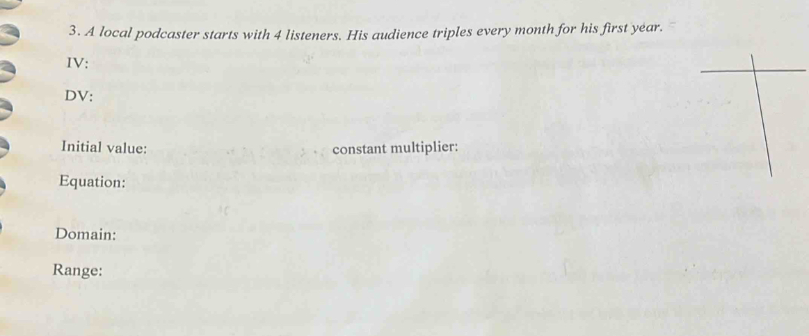 A local podcaster starts with 4 listeners. His audience triples every month for his first year. 
IV: 
DV: 
Initial value: constant multiplier: 
Equation: 
Domain: 
Range: