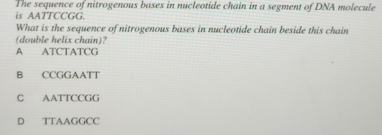 The sequence of nitrogenous bases in nucleotide chain in a segment of DNA molecule
is AATTCCGG.
What is the sequence of nitrogenous bases in nucleotide chain beside this chain
(double helix chain)?
A ATCTATCG
B CCGGAATT
C AATTCCGG
D TTAAGGCC