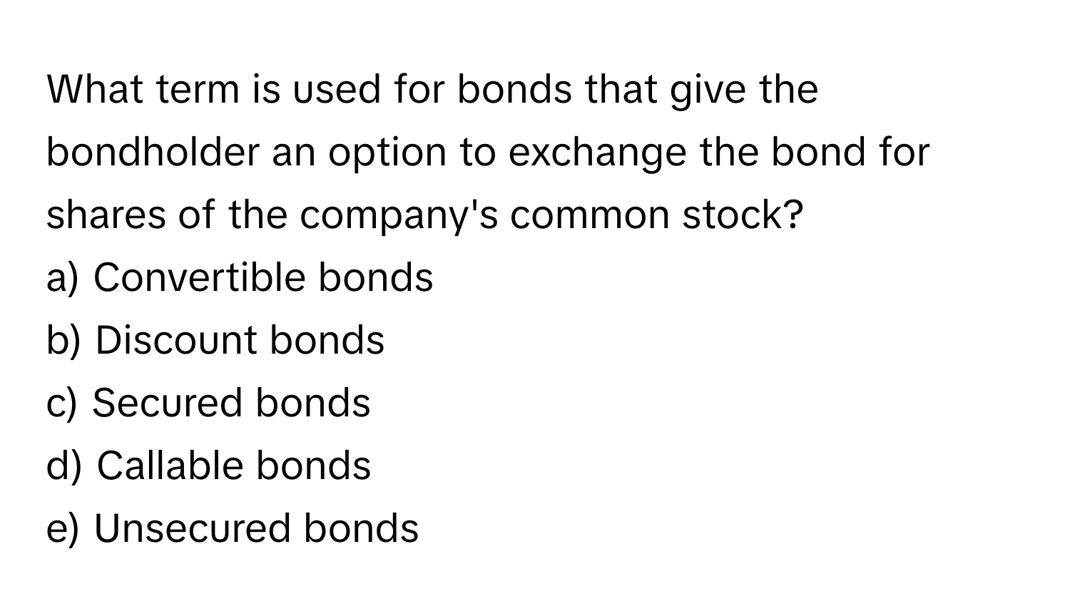 What term is used for bonds that give the bondholder an option to exchange the bond for shares of the company's common stock?

a) Convertible bonds
b) Discount bonds
c) Secured bonds
d) Callable bonds
e) Unsecured bonds