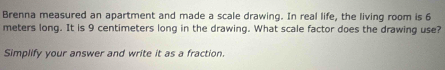 Brenna measured an apartment and made a scale drawing. In real life, the living room is 6
meters long. It is 9 centimeters long in the drawing. What scale factor does the drawing use? 
Simplify your answer and write it as a fraction.