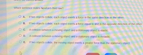 Which sentence states Newton's third law?
A. If two objects collide, each object exerts a force in the same direction as the other.
B. If two objects collide, each object exerts a force equal to and in the opposite direction of the other.
C. A collision between a moving object and a stationary object is elastic.
D. A collision between a moving object and a stationary object is inelastic.
E. If two objects collide, the moving object exerts a greater force than the stationary object.