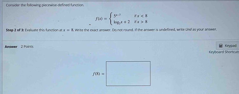 Consider the following piecewise-defined function.
f(x)=beginarrayl 5^(x-7)ifx<8 log _2x+2ifx>8endarray.
Step 2 of 3: Evaluate this function at x=8. Write the exact answer. Do not round. If the answer is undefined, write Und as your answer.
Answer 2 Points Keypad
Keyboard Shortcut