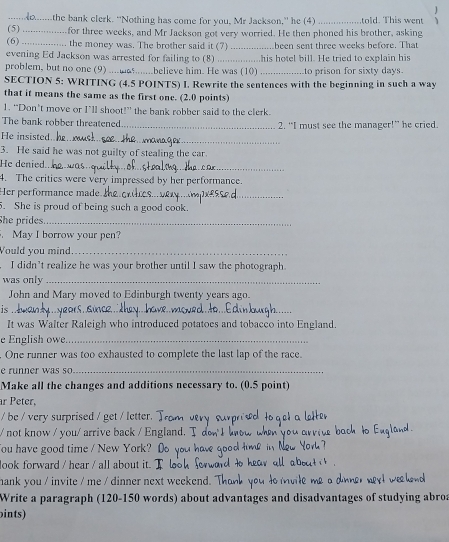 ....the bank clerk. “Nothing has come for you, Mr Jackson,” he (4) _told. This went 
(5) _for three weeks, and Mr Jackson got very worried. He then phoned his brother, asking 
(6) .. the money was. The brother said it (7) been sent three weeks before. That 
evening Ed Jackson was arrested for failing to (8) __...his hotel bill. He tried to explain his 
problem, but no one (9) .............believe him. He was (10) _to prison for sixty days. 
SECTION 5: WRITING (4.5 POINTS) I. Rewrite the sentences with the beginning in such a way 
that it means the same as the first one. (2.0 points) 
1. “Don’t move or I’ll shoot!” the bank robber said to the clerk. 
The bank robber threatened _2. “I must see the manager!” he cried. 
He insisted._ 
3. He said he was not guilty of stealing the car. 
He denied._ 
4. The critics were very impressed by her performance. 
Her performance made_ 
5. She is proud of being such a good cook. 
She prides_ 
May I borrow your pen? 
Vould you mind_ 
I didn’t realize he was your brother until I saw the photograph 
was only_ 
John and Mary moved to Edinburgh twenty years ago. 
is_ 
It was Walter Raleigh who introduced potatoes and tobacco into England. 
e English owe._ 
. One runner was too exhausted to complete the last lap of the race. 
e runner was so_ 
Make all the changes and additions necessary to. (0.5 point) 
ar Peter, 
/ be / very surprised / get / letter. 
/ not know / you/ arrive back / Engla 
ou have good time / New York? 
look forward / hear / all about it. 
hank you / invite / me / dinner next weekend. " 
Write a paragraph (120-150 words) about advantages and disadvantages of studying abro 
ints)