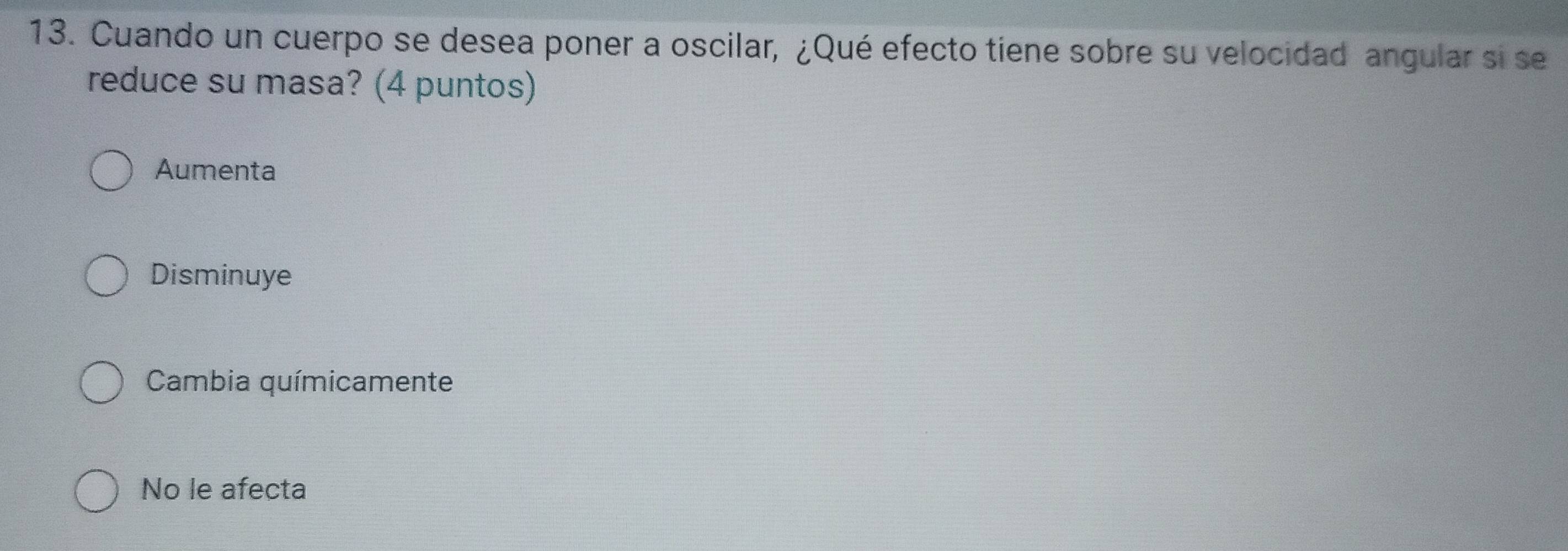 Cuando un cuerpo se desea poner a oscilar, ¿Qué efecto tiene sobre su velocidad angular si se
reduce su masa? (4 puntos)
Aumenta
Disminuye
Cambia químicamente
No le afecta