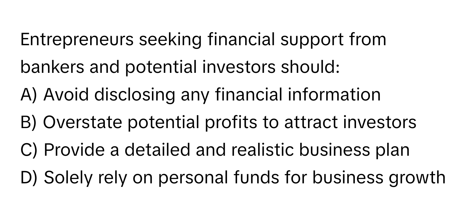 Entrepreneurs seeking financial support from bankers and potential investors should:

A) Avoid disclosing any financial information
B) Overstate potential profits to attract investors
C) Provide a detailed and realistic business plan
D) Solely rely on personal funds for business growth