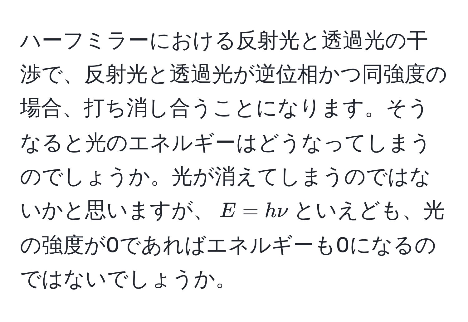 ハーフミラーにおける反射光と透過光の干渉で、反射光と透過光が逆位相かつ同強度の場合、打ち消し合うことになります。そうなると光のエネルギーはどうなってしまうのでしょうか。光が消えてしまうのではないかと思いますが、$E = hnu$といえども、光の強度が0であればエネルギーも0になるのではないでしょうか。