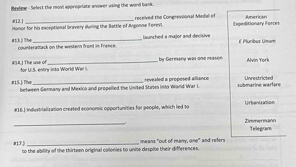 Review - Select the most appropriate answer using the word bank.
#12.) _received the Congressional Medal of American
Honor for his exceptional bravery during the Battle of Argonne Forest. Expeditionary Forces
#13.) The_ launched a major and decisive
counterattack on the western front in France. E Pluribus Unum
#14.) The use of_ by Germany was one reason Alvin York
for U.S. entry into World War I.
#15.) The _revealed a proposed alliance Unrestricted
between Germany and Mexico and propelled the United States into World War I. submarine warfare
Urbanization
#16.) Industrialization created economic opportunities for people, which led to
_. Zimmermann
Telegram
#17.) _means “out of many, one” and refers
to the ability of the thirteen original colonies to unite despite their differences.