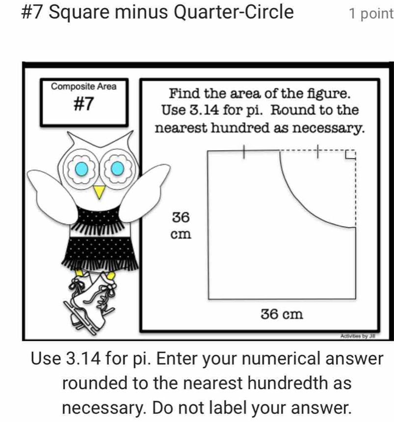 #7 Square minus Quarter-Circle 1 point 
Use 3.14 for pi. Enter your numerical answer 
rounded to the nearest hundredth as 
necessary. Do not label your answer.