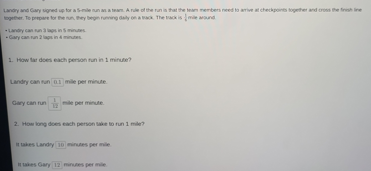 Landry and Gary signed up for a 5-mile run as a team. A rule of the run is that the team members need to arrive at checkpoints together and cross the finish line
together. To prepare for the run, they begin running daily on a track. The track is  1/6  mile around.
Landry can run 3 laps in 5 minutes.
Gary can run 2 laps in 4 minutes.
1. How far does each person run in 1 minute?
Landry can run 0.1 mile per minute.
Gary can run  1/12  mile per minute.
2. How long does each person take to run 1 mile?
It takes Landry 10 minutes per mile.
It takes Gary 12 minutes per mile.
