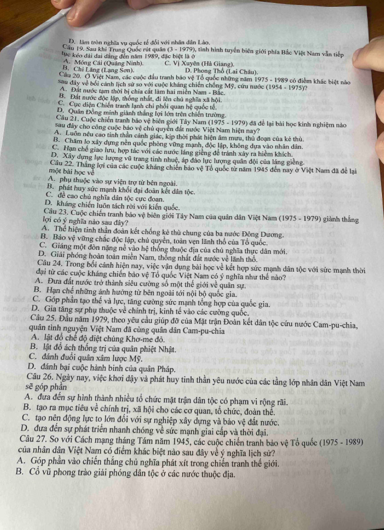 D. làm tròn nghĩa vụ quốc tế đổi với nhân dân Lào.
Câu 19. Sau khi Trung Quốc rút quân (3-1979 0), tình hình tuyến biên giới phía Bắc Việt Nam vẫn tiếp
tục kéo đài dai dẳng đến năm 1989, đặc biệt là ở
A. Móng Cái (Quảng Ninh). C. Vị Xuyên (Hà Giang).
B. Chỉ Lăng (Lạng Sơn) D. Phong Thổ (Lai Châu).
Câu 20. Ở Việt Nam, các cuộc đầu tranh bảo vệ Tổ quốc những năm 19 75-1989 có điểm khác biệt nào
sau đây về bối cánh lịch sử so với cuộc kháng chiến chống Mỹ, cứu nước (1954 - 1975 )?
A. Đất nước tạm thời bị chia cắt làm hai miền Nam - Bắc.
B. Đất nước độc lập, thống nhất, đi lên chủ nghĩa xã hội.
C. Cục diện Chiến tranh lạnh chi phối quan hệ quốc tế,
D. Quân Đồng minh giành thắng lợi lớn trên chiến trường.
Câu 21. Cuộc chiến tranh bảo vệ biên giới Tây Nam (1975 - 1979) đã để lại bài học kinh nghiệm nào
sau đây cho công cuộc bảo vệ chủ quyền đất nước Việt Nam hiện nay?
A. Luồn nêu cao tinh thần cảnh giác, kịp thời phát hiện âm mưu, thủ đoạn của kẻ thù.
B. Chăm lo xây dựng nền quốc phòng vững mạnh, độc lập, không dựa vào nhân dân.
C. Hạn chế giao lưu, hợp tác với các nước láng giềng đề tránh xảy ra hiểm khích.
D. Xây dựng lực lượng vũ trang tinh nhuệ, áp đảo lực lượng quân đội của láng giềng.
Cầu 22, Thắng lợi của các cuộc kháng chiến bảo vệ Tổ quốc từ năm 1945 đến nay ở Việt Nam đã đề lại
một bài học về
A. phụ thuộc vào sự viện trợ từ bên ngoài.
B. phát huy sức mạnh khối đại đoàn kết dân tộc.
C. đề cao chủ nghĩa dân tộc cực đoan.
D. kháng chiến luôn tách rời với kiến quốc.
Câu 23. Cuộc chiến tranh bảo vệ biên giới Tây Nam của quân dân Việt Nam (1975 - 1979) giành thắng
lợi có ý nghĩa nảo sau đây?
A. Thể hiện tinh thần đoàn kết chống kẻ thù chung của ba nước Đông Dương.
B. Bảo vệ vững chắc độc lập, chủ quyền, toàn vẹn lãnh thổ của Tổ quốc.
C. Giáng một đòn nặng nề vào hệ thống thuộc địa của chủ nghĩa thực dân mới.
D. Giải phóng hoàn toàn miền Nam, thống nhất đất nước về lãnh thổ.
Câu 24. Trong bối cảnh hiện nay, việc vận dụng bài học về kết hợp sức mạnh dân tộc với sức mạnh thời
đại từ các cuộc kháng chiến bảo vệ Tổ quốc Việt Nam có ý nghĩa như thế nào?
A. Đưa đất nước trở thành siêu cường số một thế giới về quân sự.
B. Hạn chế những ảnh hưởng từ bên ngoài tới nội bộ quốc gia.
C. Góp phần tạo thế và lực, tăng cường sức mạnh tổng hợp của quốc gia.
D. Gia tăng sự phụ thuộc về chính trị, kinh tế vào các cường quốc.
Câu 25. Đầu năm 1979, theo yêu cầu giúp đỡ của Mặt trận Đoàn kết dân tộc cứu nước Cam-pu-chia,
quân tình nguyện Việt Nam đã cùng quân dân Cam-pu-chia
A. lật đổ chế độ diệt chủng Khơ-me đỏ.
B. lật đổ ách thống trị của quân phiệt Nhật.
C. đánh đuổi quân xâm lược Mỹ.
D. đánh bại cuộc hành binh của quân Pháp.
Câu 26. Ngày nay, việc khơi dậy và phát huy tinh thần yêu nước của các tầng lớp nhân dân Việt Nam
sẽ góp phần
A. đưa đến sự hình thành nhiều tổ chức mặt trận dân tộc có phạm vi rộng rãi.
B. tạo ra mục tiêu về chính trị, xã hội cho các cơ quan, tổ chức, đoàn thể.
C. tạo nên động lực to lớn đối với sự nghiệp xây dựng và bảo vệ đất nước.
D. đưa đến sự phát triển nhanh chóng về sức mạnh giai cấp và thời đại.
Câu 27. So với Cách mạng tháng Tám năm 1945, các cuộc chiến tranh bảo vệ Tổ quốc (1975 - 1989)
của nhân dân Việt Nam có điểm khác biệt nào sau đây về ý nghĩa lịch sử?
A. Góp phần vào chiến thắng chủ nghĩa phát xít trong chiến tranh thế giới.
B. Cổ vũ phong trào giải phóng dân tộc ở các nước thuộc địa.