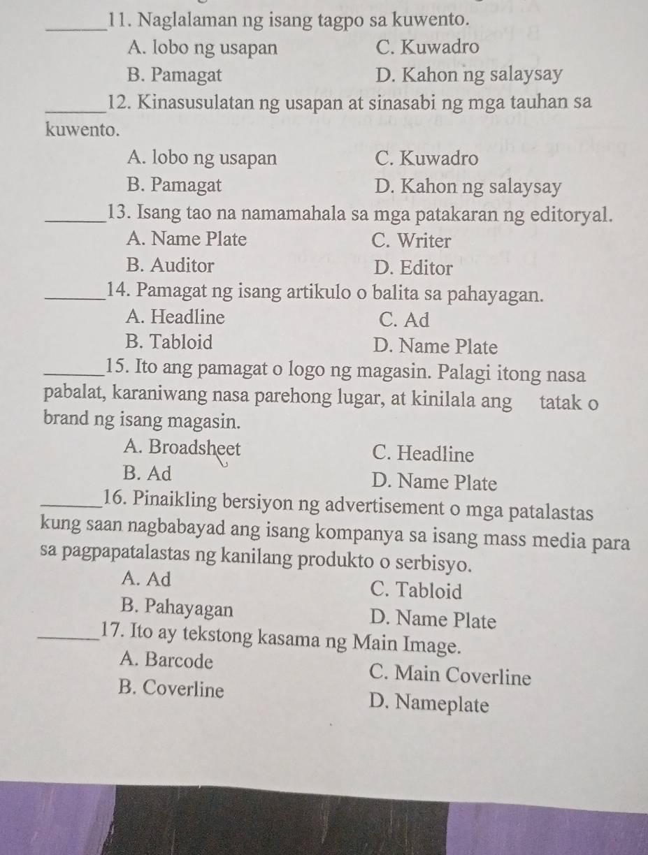 Naglalaman ng isang tagpo sa kuwento.
A. lobo ng usapan C. Kuwadro
B. Pamagat D. Kahon ng salaysay
_12. Kinasusulatan ng usapan at sinasabi ng mga tauhan sa
kuwento.
A. lobo ng usapan C. Kuwadro
B. Pamagat D. Kahon ng salaysay
_13. Isang tao na namamahala sa mga patakaran ng editoryal.
A. Name Plate C. Writer
B. Auditor D. Editor
_14. Pamagat ng isang artikulo o balita sa pahayagan.
A. Headline C. Ad
B. Tabloid D. Name Plate
_15. Ito ang pamagat o logo ng magasin. Palagi itong nasa
pabalat, karaniwang nasa parehong lugar, at kinilala ang tatak o
brand ng isang magasin.
A. Broadsheet C. Headline
B. Ad D. Name Plate
_16. Pinaikling bersiyon ng advertisement o mga patalastas
kung saan nagbabayad ang isang kompanya sa isang mass media para
sa pagpapatalastas ng kanilang produkto o serbisyo.
A. Ad C. Tabloid
B. Pahayagan D. Name Plate
_17. Ito ay tekstong kasama ng Main Image.
A. Barcode C. Main Coverline
B. Coverline D. Nameplate