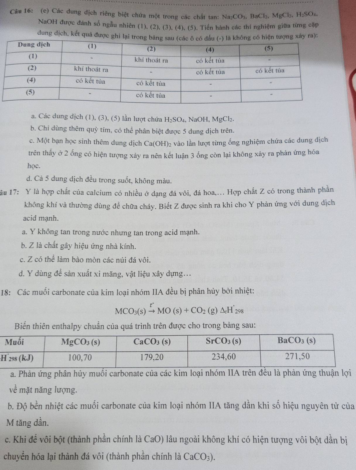 Các dung dịch riêng biệt chứa một trong các chất tan: Na_2CO_3,BaCl_2,MgCl_2,H_2SO_4.
NaOH được đánh số ngẫu nhiên (1), (2), (3), (4), (5). Tiến hành các thí nghiệm giữa từng cặp
dung dịch, kết quả được ghi lại trong bảng sau (các ô có dấu (-) là không có hiện tượng xây ra):
a. Các dung dịch (1), (3), (5) lần lượt chứa H_2SO_4, , NaOH, MgCl₂.
b. Chi dùng thêm quỳ tím, có thể phân biệt được 5 dung dịch trên.
c. Một bạn học sinh thêm dung dịch Ca(OH)_2 e vào lần lượt từng ống nghiệm chứa các dung dịch
trên thấy ở 2 ống có hiện tượng xảy ra nên kết luận 3 ống còn lại không xảy ra phản ứng hóa
học.
d. Cà 5 dung dịch đều trong suốt, không màu.
lầu 17: Y là hợp chất của calcium có nhiều ở dạng đá vôi, đá hoa,... Hợp chất Z có trong thành phần
không khí và thường dùng đề chữa cháy. Biết Z được sinh ra khi cho Y phản ứng với dung dịch
acid mạnh.
a. Y không tan trong nước nhưng tan trong acid mạnh.
b. Z là chất gây hiệu ứng nhà kính.
c. Z có thể làm bào mòn các núi đá vôi.
d. Y dùng để sản xuất xi măng, vật liệu xây dựng...
18: Các muối carbonate của kim loại nhóm IIA đều bị phân hủy bởi nhiệt:
MCO_3(s)xrightarrow t°MO(s)+CO_2(g)△ _rH_(298)°
Biến thiên enthalpy chuẩn của quá trình trên được cho trong bảng sau:
a. Phản ứng phân hủy muối carbonate của các kim loại nhóm IIA trên đều là phản ứng thuận lợi
về mặt năng lượng.
b. Độ bền nhiệt các muối carbonate của kim loại nhóm IIA tăng dần khi số hiệu nguyên tử của
M tăng dần.
c. Khi để vôi bột (thành phần chính là CaO) lâu ngoài không khí có hiện tượng vôi bột dần bị
chuyển hóa lại thành đá vôi (thành phần chính là CaCO_3).