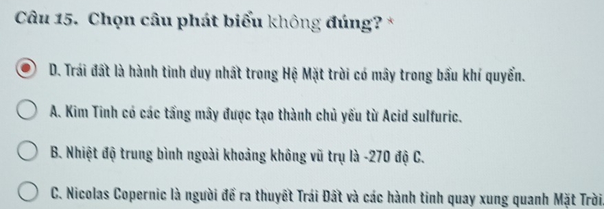 Chọn câu phát biểu không đúng? *
D. Trái đất là hành tinh duy nhất trong Hệ Mặt trời có mây trong bầu khí quyển.
A. Kim Tinh có các tầng mây được tạo thành chủ yếu từ Acid sulfuric.
B. Nhiệt độ trung bình ngoài khoảng không vũ trụ là - 270 độ C.
C. Nicolas Copernic là người để ra thuyết Trái Đất và các hành tinh quay xung quanh Mặt Trời