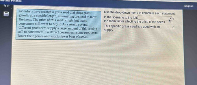 sonal Finance 
4 1 English 
Scientists have created a grass seed that stops grass Use the drop-down menu to complete each statement. 
growth at a specific length, eliminating the need to mow In the scenario to the left is 
the lawn. The price of this seed is high, but many the main factor affecting the price of the seeds. 
consumers still want to buy it. As a result, several This specific grass seed is a good with an 
different producers supply a large amount of this seed to 
sell to consumers. To attract consumers, some producers supply. 
lower their prices and supply fewer bags of seeds.