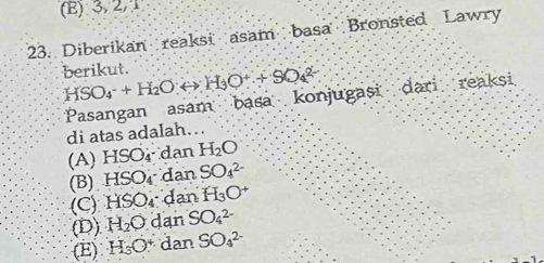 (E) 3,2/1
23. Diberikan reaksi asam basa Bronsted Lawry
berikut. HSO_4^(-+H_2)Orightarrow H_3O++SO_4^((2-)
di atas adalah…. Pasangan asam basa konjugasi dari reaksi
(A) HSO₄ dan H_2)O
(B). HS Or dan SO_4^((2-)
(C) HSO_4) dan H_3O^+
(D) H_2O dan SO_4^((2-)
(E) H_3)O^ dan SO_4^(2-)