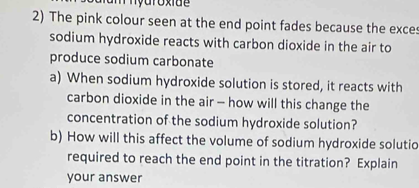 The pink colour seen at the end point fades because the exces 
sodium hydroxide reacts with carbon dioxide in the air to 
produce sodium carbonate 
a) When sodium hydroxide solution is stored, it reacts with 
carbon dioxide in the air - how will this change the 
concentration of the sodium hydroxide solution? 
b) How will this affect the volume of sodium hydroxide solutio 
required to reach the end point in the titration? Explain 
your answer