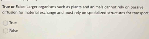 True or False: Larger organisms such as plants and animals cannot rely on passive
diffusion for material exchange and must rely on specialized structures for transport
True
False