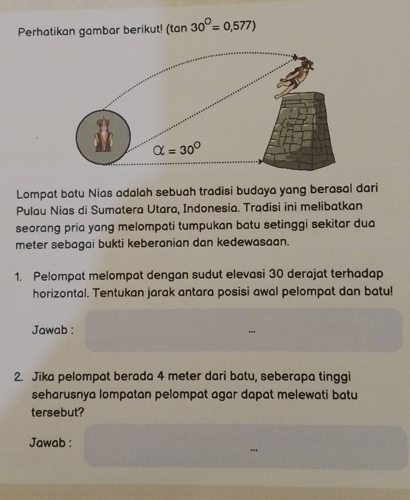 Perhatikan gambar berikut! (tan 30^(bigcirc)=0,577)
Lompat batu Nias adalah sebuah tradisi budaya yang berasal dari
Pulau Nias di Sumatera Utara, Indonesia. Tradisi ini melibatkan
seorang pria yang melompati tumpukan batu setinggi sekitar dua
meter sebagai bukti keberanian dan kedewasaan.
1. Pelompat melompat dengan sudut elevasi 30 derajat terhadap
horizontal. Tentukan jarak antara posisi awal pelompat dan batu!
Jawab :
2. Jika pelompat berada 4 meter dari batu, seberapa tinggi
seharusnya lompatan pelompat agar dapat melewati batu
tersebut?
Jawab :