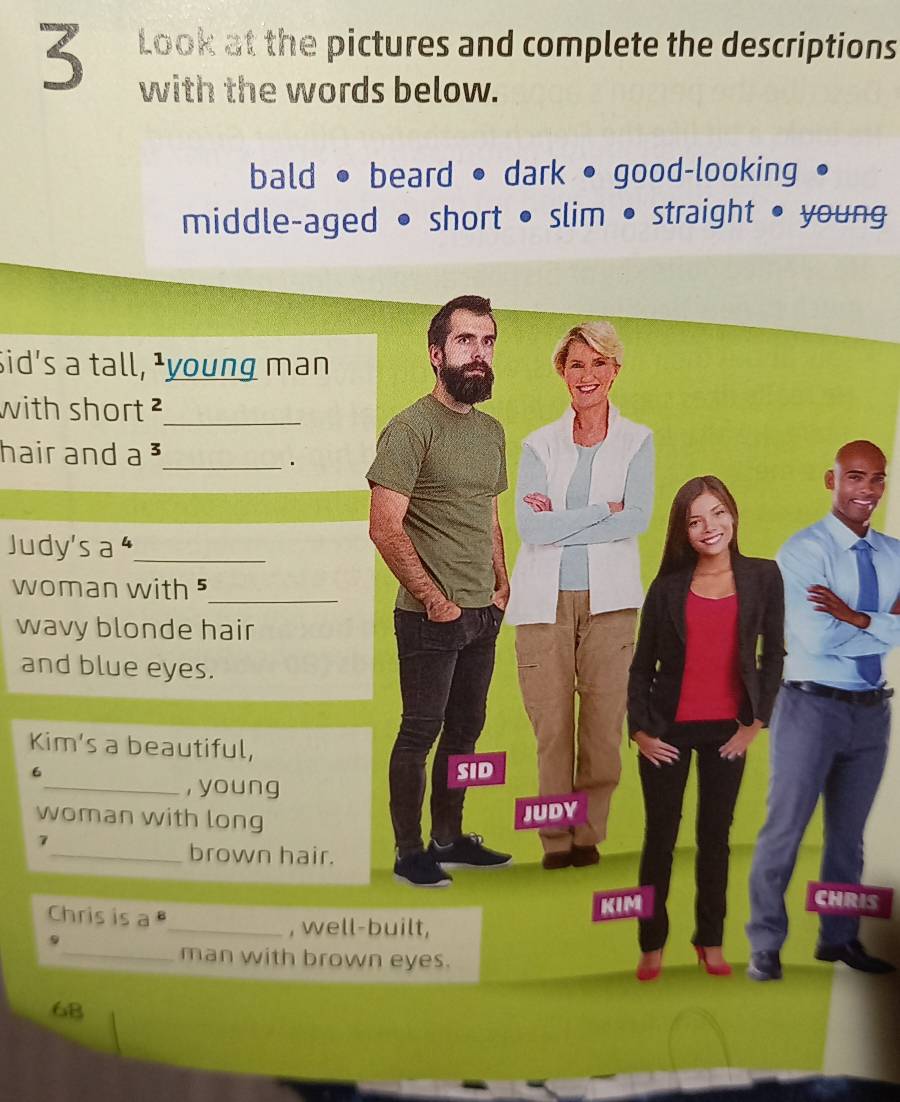 Look at the pictures and complete the descriptions
with the words below.
bald • beard • dark • good-looking
middle-aged • short • slim • straight • young
Sid's a tall, ¹young man
with short ²_
hair and a _
.
Judy's a _
woman with ⁵_
wavy blonde hair
and blue eyes.
Kim’s a beautiful,
6 SID
_, young
woman with long
7 JUDY
_brown hair.
CHRIS
Chris is a 
KIM
9
_, well-built,
_man with brown eyes.
68